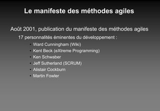 Le manifeste des méthodes agiles Août 2001, publication du manifeste des méthodes agiles 17 personnalités éminentes du développement : Ward Cunningham (Wiki) Kent Beck (eXtreme Programming) Ken Schwaber Jeff Sutherland (SCRUM) Alistair Cockburn Martin Fowler 