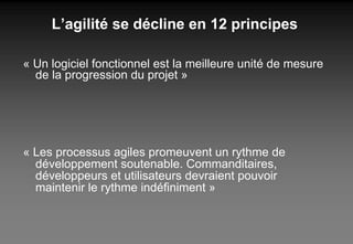 L’agilité se décline en 12 principes « Un logiciel fonctionnel est la meilleure unité de mesure de la progression du projet » « Les processus agiles promeuvent un rythme de  développement soutenable. Commanditaires,  développeurs et utilisateurs devraient pouvoir  maintenir le rythme indéfiniment » 