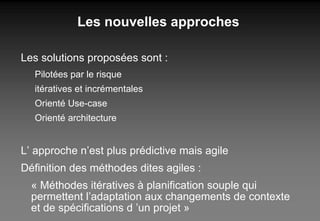 Les nouvelles approches Les solutions proposées sont : Pilotées par le risque itératives et incrémentales Orienté Use-case Orienté architecture L’ approche n’est plus prédictive mais agile Définition des méthodes dites agiles : « Méthodes itératives à planification souple qui permettent l’adaptation aux changements de contexte et de spécifications d ’un projet » 