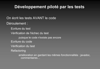 Développement piloté par les tests On écrit les tests AVANT le code Déroulement : Ecriture du test Vérification de l'échec du test puisque le code n'existe pas encore Ecriture du code Vérification du test Refactoring amélioration en gardant les mêmes fonctionnalités : javadoc, commentaires… 