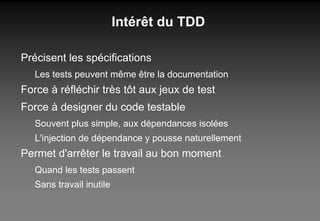 Intérêt du TDD Précisent les spécifications Les tests peuvent même être la documentation Force à réfléchir très tôt aux jeux de test Force à designer du code testable Souvent plus simple, aux dépendances isolées L'injection de dépendance y pousse naturellement Permet d'arrêter le travail au bon moment Quand les tests passent Sans travail inutile 