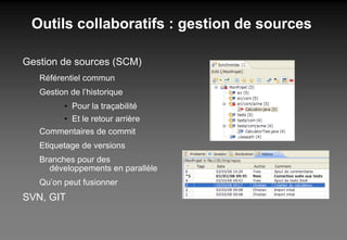 Outils collaboratifs : gestion de sources Gestion de sources (SCM) Référentiel commun Gestion de l’historique Pour la traçabilité Et le retour arrière Commentaires de commit Etiquetage de versions Branches pour des développements en parallèle Qu’on peut fusionner SVN, GIT 