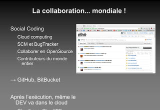 La collaboration... mondiale ! Social Coding Cloud computing SCM et BugTracker Collaborer en OpenSource Contributeurs du monde entier ->  GitHub, BitBucket Après l’exécution, même le DEV va dans le cloud Cloudbees, CloudIDE, ... 