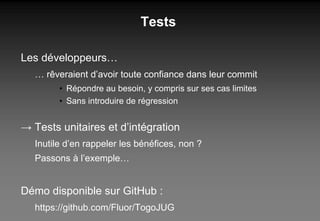 Tests Les développeurs… …  rêveraient d’avoir toute confiance dans leur commit  Répondre au besoin, y compris sur ses cas limites Sans introduire de régression ->  Tests unitaires et d’intégration Inutile d’en rappeler les bénéfices, non ? Passons à l’exemple… Démo disponible sur GitHub : https://github.com/Fluor/TogoJUG 