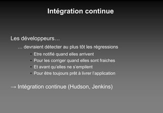 Intégration continue Les développeurs… …  devraient détecter au plus tôt les régressions Etre notifié quand elles arrivent Pour les corriger quand elles sont fraiches Et avant qu’elles ne s’empilent Pour être toujours prêt à livrer l’application ->  Intégration continue (Hudson, Jenkins) 