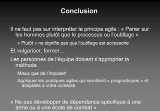 Conclusion Il ne faut pas sur interpréter le principe agile : « Parier sur les hommes plutôt que le processus ou l’outillage » « Plutôt » ne signifie pas que l’outillage est accessoire Et vulgariser, former… Les personnes de l’équipe doivent s’approprier la méthode Mieux que de l’imposer! Appliquer les pratiques agiles qui semblent « pragmatiques » et adaptées à votre contexte « Ne pas développer de dépendance spécifique à une arme ou à une école de combat » Miyamoto Musachi, Samouraï du XVIIième siècle 