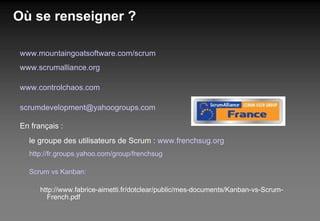 Où se renseigner ? www.mountaingoatsoftware.com/scrum www.scrumalliance.org www.controlchaos.com [email_address] En français : le groupe des utilisateurs de Scrum :  www.frenchsug.org http://fr.groups.yahoo.com/group/frenchsug Scrum vs Kanban: http://www.fabrice-aimetti.fr/dotclear/public/mes-documents/Kanban-vs-Scrum-French.pdf 