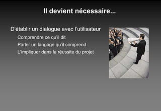 Il devient nécessaire... D'établir un dialogue avec l’utilisateur Comprendre ce qu’il dit Parler un langage qu’il comprend L’impliquer dans la réussite du projet 