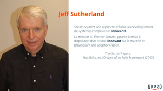 Scrum soutient une approche créative au développement
de systèmes complexes et innovants
La mission du Premier Scrum : garantir la mise à
disposition d’un produit innovant sur le marché en
provoquant une adoption rapide.
10
Jeff Sutherland
The Scrum Papers: 
Nut, Bolts, and Origins of an Agile Framework (2012)
 