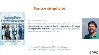 Fausse simplicité
Jim Coplien comments:
“Scrum encapsulates 33 of the 45 patterns in my book. It takes
two minutes for me to explain Scrum and over 60 pages
to explain the patterns. This compression of best practices
is an amazing characteristic of Scrum.”
12
Cité par Jeff Sutherland in "The Scrum Papers: 
Nut, Bolts, and Origins of an Agile Framework" (2012)
 