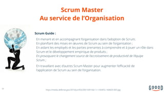 Scrum Master  
Au service de l’Organisation
16
https://media.defense.gov/2016/Jun/03/2001549166/-1/-1/0/AFG-160603-003.jpg
Scrum Guide :
En menant et en accompagnant l’organisation dans l’adoption de Scrum;  
En planifiant des mises en œuvres de Scrum au sein de l'organisation ;  
En aidant les employés et les parties prenantes à comprendre et à jouer un rôle dans
Scrum et le développement empirique de produits ;  
En provoquant le changement source de l’accroissement de productivité de l'équipe  
Scrum ;
En travaillant avec d'autres Scrum Master pour augmenter l'efficacité de  
l'application de Scrum au sein de l'organisation.
 