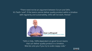 “There need not be an argument between Scrum and SAFe. 
It’s “both / and”. If the teams cannot deliver quality product within a timebox
with regularity and sustainability, SAFe will not work. Period.”
“SAFe is fully, 100% dependent on good Scrum teams  
that can deliver quality product in a timebox.  
Woe be unto you if you try to scale crappy code.”
 