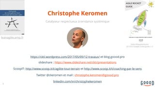 https://ckti.wordpress.com/2017/05/09/12-travaux/ et blog.goood.pro
slideshare : https://www.slideshare.net/ckti/presentations
ScoopIT: http://www.scoop.it/t/agilite-tout-terrain et http://www.scoop.it/t/coaching-par-le-sens
Twitter @ckeromen et mail : christophe.keromen@goood.pro
linkedin.com/in/christophekeromen
Christophe Keromen
3
Catalyseur respectueux à tendance systémique
leanagilecamp.fr
https://blog.goood.pro/
2017/01/10/agile-rocket-guide-1-1/
 