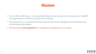Illusion
• Scrum, SAFe, LeSS, Nexus… ne sont pas des frameworks ou des approches conçues pour simplifier
les organisations et modifier la culture des entreprises
• Elles reposent sur un framework orienté produit et sont souvent adoptées comme démarche de
transformation d’entreprise
• Ces frameworks pré-supposent un changement d’organisation, de culture
36
 