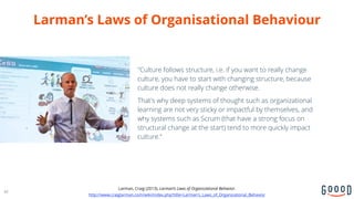 Larman’s Laws of Organisational Behaviour
"Culture follows structure, i.e. if you want to really change
culture, you have to start with changing structure, because
culture does not really change otherwise.
That's why deep systems of thought such as organizational
learning are not very sticky or impactful by themselves, and
why systems such as Scrum (that have a strong focus on
structural change at the start) tend to more quickly impact
culture.“
44
Larman, Craig (2013). Larman’s Laws of Organizational Behavior.
http://www.craiglarman.com/wiki/index.php?title=Larman's_Laws_of_Organizational_Behavior
 