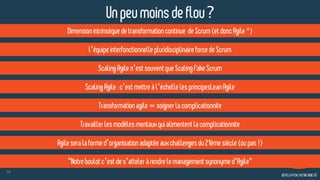 59
Dimensionintrinsèquedetransformationcontinue deScrum (etdoncAgile*)
l’équipeinterfonctionnellepluridisciplinaireforcedeScrum
ScalingAgilen’estsouventqueScaling FakeScrum
Transformationagile=soignerlacomplicationnite
Agile seralaformed’organisationadaptéeauxchallengesdu21èmesiècle(oupas!)
"Notre boulotc’estdes’atteleràrendrelemanagementsynonymed’Agile"
Un peumoinsdeflou?
Travaillerlesmodèlesmentauxquialimentent lacomplicationnite
ScalingAgile:c’estmettreàl’échellelesprincipesLean Agile
 