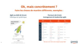 Ok, mais concrètement ?
60
https://blog.goood.pro/
2017/01/10/agile-rocket-guide-1-1/
Agile au-delà de Scrum 
holistique et systémique
Parcours de 6 mois  
management & leadership agile
Faire les choses de manière différente, exemples :
"Notreboulot c’estdes’atteleràrendrelemanagementsynonymed’Agile"
 