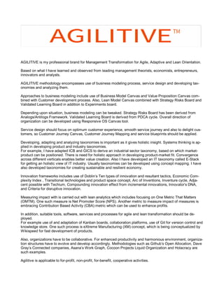 AGILITIVE is my professional brand for Management Transformation for Agile, Adaptive and Lean Orientation.
Based on what I have learned and observed from leading management theorists, economists, entrepreneurs,
innovators and analysts.
AGILITIVE methodology encompasses use of business modeling process, service design and developing tax-
onomies and analyzing them.
Approaches to business modeling include use of Business Model Canvas and Value Proposition Canvas com-
bined with Customer development process. Also, Lean Model Canvas combined with Strategy Risks Board and
Validated Learning Board in addition to Experiments board.
Depending upon situation, business modeling can be tweaked. Strategy Risks Board has been derived from
Analogs/Antilogs Framework. Validated Learning Board is derived from PDCA cycle. Overall direction of
organization can be developed using Responsive OS Canvas tool.
Service design should focus on optimum customer experience, smooth service journey and also to delight cus-
tomers, so Customer Journey Canvas, Customer Journey Mapping and service blueprints should be applied.
Developing, adapting and analyzing taxonomies is important as it gives holistic insight. Systems thinking is ap-
plied in developing product and industry taxonomies.
For example, I have adapted ICB and GICS to derive an industrial sector taxonomy, based on which market-
product can be positioned. There is need for holistic approach in developing product-market fit. Convergence
across different verticals enables better value creation. Also I have developed an IT taxonomy called E-Stack
for getting an holistic view of IT industry. Usually taxonomies can be developed using concept mapping. I have
also developed taxonomies for creating sustainable and resilient economy.
Innovation frameworks includes use of Doblin’s Ten types of innovation and resultant tactics, Economic Com-
plexity Index , Transitional technologies and product space concept, Arc of Inventions, Inventure cycle, Adja-
cent possible with Techium, Compounding innovation effect from incremental innovations, Innovator’s DNA,
and Criteria for disruptive innovation.
Measuring impact with is carried out with lean analytics which includes focusing on One Metric That Matters
(OMTM). One such measure is Net Promoter Score (NPS). Another metric to measure impact of measures is
embracing Contribution Based Activity (CBA) metric which can be used to enhance profits.
In addition, suitable tools, software, services and processes for agile and lean transformation should be de-
ployed.
For example use of and adaptation of Kanban boards, collaboration platforms, use of Git for version control and
knowledge store. One such process is eXtreme Manufacturing (XM) concept, which is being conceptualized by
Wikispeed for fast development of products.
Also, organizations have to be collaborative. For enhanced productivity and harmonious environment, organiza-
tion structures have to evolve and develop accordingly. Methodologies such as Github’s Open Allocation, Dave
Gray’s Connected companies, Asana’s Work Graph, Cocoon Projects Liquid Organization and Holacracy are
such examples.
Agilitive is applicable to for-profit, non-profit, for-benefit, cooperative activities.
 