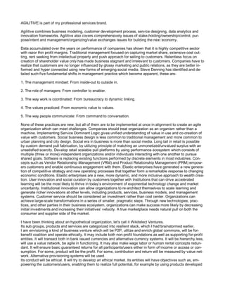 AGILITIVE is part of my professional services brand.
Agilitive combines business modeling, customer development process, service designing, data analytics and
innovation frameworks. Agilitive also covers comprehensively issues of stake-holding/ownership/control, pur-
pose/intent and management/organizing/value exchanges issues for building the next economy.
Data accumulated over the years on performance of companies has shown that it is highly competitive sector
with razor thin profit margins. Traditional management focused on capturing market share, extensive cost cut-
ting, rent seeking from intellectual property and push approach for selling to customers. Relentless focus on
creation of shareholder value only has made business stagnant and irrelevant to customers. Companies have to
realize that customers are no longer influenced by glossy marketing and public relations, as they are better in-
formed and hyper connected using new forms of emerging social media. Steve Denning has identified and de-
tailed such five fundamental shifts in management practice which become apparent, these are-
1. The management mindset: From inside-out to outside in.
2. The role of managers: From controller to enabler.
3. The way work is coordinated: From bureaucracy to dynamic linking.
4. The values practiced: From economic value to values.
5. The way people communicate: From command to conversation.
None of these practices are new, but all of them are to be implemented at once in alignment to create an agile
organization which can meet challenges. Companies should treat organization as an organism rather than a
machine. Implementing Service Dominant Logic gives unified understanding of value in use and co-creation of
value with customers. Social business design is less common to traditional management and more common to
urban planning and city design. Social era in business is more than social media. Long tail in retail is possible
by custom demand pull fabrication, by utilizing principle of matching an unmonetized/unvalued surplus with an
unsatisfied scarcity. Develop retail scalable pull platforms by using performance ecosystem which consists of
multiple (three or more) independent organizations and/or individuals interacting with one another to pursue
shared goals. Software is replacing existing functions performed by discrete elements in most industries. Con-
cepts such as Vendor Relationship Management (VRM) and Product Relationship Management (PRM) empow-
ers customers and enable continuous engagement with them. Elastic enterprises have generated a new genera-
tion of competitive strategy and new operating processes that together form a remarkable response to changing
economic conditions. Elastic enterprises are a new, more dynamic, and more inclusive approach to wealth crea-
tion. User innovation and social curation by customers together with Institutions that can drive accelerated
learning will be the most likely to thrive in today’s environment of exponential technology change and market
uncertainty. Institutional innovation can allow organizations to re-architect themselves to scale learning and
generate richer innovations at other levels, including products, services, business models, and management
systems. Customer service should be considered an investment rather than cost center. Organizations can
achieve large-scale transformations in a series of smaller, pragmatic steps. Through new technologies, prac-
tices, and other parties in their business ecosystem, organizations can make success more likely by decreasing
initial investments and increasing their initiatives’ velocity. A true marketplace needs natural pull on both the
consumer and supplier side of the market.
I have been thinking about an hypothetical organization, let's call it Wikitelect Ventures.
Its sub groups, products and services are categorized into resilient stack, which I had brainstormed earlier.
I am envisioning a kind of business venture which will be P2P, utilize and enrich global commons, will be for-
benefit coalition and operate ethically. It may include both non-profit foundations as well as supporting for-profit
entities. It will transact both in bank issued currencies and alternative currency systems. It will be hierarchy less,
will use a value network, be agile in functioning. It may also make wage labor or human rental concepts redun-
dant. It will ensure basic guaranteed returns for all participants/users either in form of income or access or con-
sumption. For some, product will be the profit. For some, contribution and return will be measured by value net-
work. Alternative provisioning systems will be used.
Its conduct will be ethical. It will try to develop an ethical market. Its entities will have objectives such as, em-
powering the customers/users, enabling them to realize full potential, for example by using products developed
 