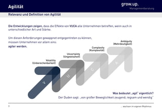 grow.up.
Managementberatung
… wachsen im eigenen Rhythmus
Agilität
Relevanz und Definition von Agilität
Die Entwicklungen zeigen, dass die Effekte von VUCA alle Unternehmen betreffen, wenn auch in
unterschiedlicher Art und Stärke.
Um diesen Anforderungen gewappnet entgegentreten zu können,
müssen Unternehmen vor allem eins:
agiler werden.
3
Volatility
(Unberechenbarkeit)
Uncertainty
(Ungewissheit)
Complexity
(Komplexität)
Ambiguity
(Mehrdeutigkeit)
Was bedeutet „agil“ eigentlich?
Der Duden sagt: „von großer Beweglichkeit zeugend; regsam und wendig“
 
