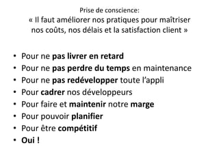 Prise de conscience:« Il faut améliorer nos pratiques pour maîtrisernos coûts, nos délais et la satisfaction client »Pour ne paslivrer en retardPour ne pasperdre du temps en maintenancePour ne pasredévelopper toute l’appliPour cadrer nos développeursPour faire et maintenir notre margePour pouvoir planifierPour être compétitifOui !