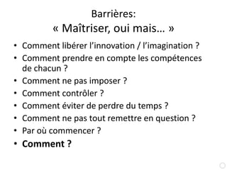 Barrières:« Maîtriser, oui mais… »Comment libérer l’innovation / l’imagination ?Comment prendre en compte les compétences de chacun ?Comment ne pas imposer ?Comment contrôler ?Comment éviter de perdre du temps ?Comment ne pas tout remettre en question ?Par où commencer ?Comment ?