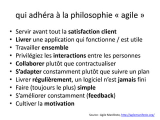 qui adhéra à la philosophie « agile »Servir avant tout la satisfaction clientLivrer une application qui fonctionne / est utileTravailler ensemblePrivilégiez les interactions entre les personnesCollaborer plutôt que contractualiserS’adapter constamment plutôt que suivre un planLivrer régulièrement, un logiciel n’est jamais finiFaire (toujours le plus) simpleS’améliorer constamment (feedback)Cultiver la motivationSource : Agile Manifesto, http://agilemanifesto.org/
