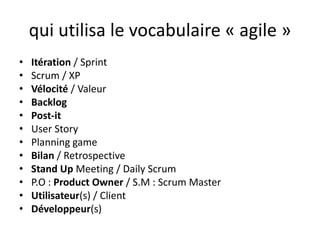qui utilisa le vocabulaire « agile »Itération / SprintScrum / XPVélocité / ValeurBacklogPost-itUser StoryPlanning gameBilan / RetrospectiveStand Up Meeting / Daily ScrumP.O : Product Owner/ S.M : Scrum MasterUtilisateur(s) / ClientDéveloppeur(s)