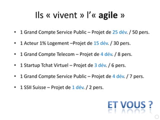 Ils « vivent » l’« agile »1 Grand Compte Service Public – Projet de 25 dév. / 50 pers.1 Acteur 1% Logement –Projet de 15 dév. / 30 pers.1 Grand Compte Telecom – Projet de 4 dév. / 8 pers.1 Startup Tchat Virtuel – Projet de 3 dév. / 6 pers.1 Grand Compte Service Public – Projet de 4 dév. / 7 pers.1 SSII Suisse – Projet de 1 dév. / 2 pers.et vous ?