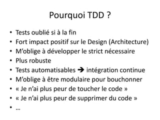 Pourquoi TDD ?Tests oublié si à la finFort impact positif sur le Design (Architecture)M’oblige à développer le strict nécessairePlus robusteTests automatisables  intégration continueM’oblige à être modulaire pour bouchonner« Je n’ai plus peur de toucher le code »« Je n’ai plus peur de supprimer du code »…