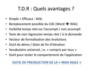 T.D.R : Quels avantages ?Simple + Efficace : WikiRemplacement possible du CdC (Word  Wiki)Visibilité temps réel sur l’accompli / non accompliTests de non régression temps réel / à la demandeVecteur de formalisation des évolutionsOutil de démo / bilan de fin d’itérationVocabulaire universel, i.e. « compris par tous »Outil pour tester le comportement de l’applicationOUTIL de PREDILECTION DE LA « MOA AGILE »
