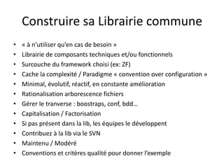 Construire sa Librairie commune« à n’utiliser qu’en cas de besoin »Librairie de composants techniques et/ou fonctionnelsSurcouche du framework choisi (ex: ZF)Cache la complexité / Paradigme « convention over configuration »Minimal, évolutif, réactif, en constante améliorationRationalisation arborescence fichiersGérer le tranverse : boostraps, conf, bdd…Capitalisation / FactorisationSi pas présent dans la lib, les équipes le développentContribuez à la lib via le SVNMaintenu / ModéréConventions et critères qualité pour donner l’exemple