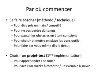 Par où commencerSe faire coacher (méthodo / technique)Pour être pris en main / conseilléPour ne pas perdre du tempsPour passer les obstacles en étant conscientPour choisir et mettre en place les bons outilsPour faire par vous-même dès le débutChoisir un projet-test (1ère implémentation)Pour appréhender / se roderPour avoir un succès à raconter / un exemple à suivre