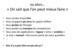 ou alors…« On sait que l’on peut mieux faire »Vous vendez (trop) cherVous ne gagnez pas tous les appels d’offresVous perdez de l’énergieVous perdez ou manquez de compétencesVous avez des applications « legacy » et/ou « zombies »Le mot « manuel » fait encore partie de votre quotidien…Oui, il y a peut être un peu de ça ?