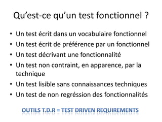 Qu’est-ce qu’un test fonctionnel ?,[object Object],Un test écrit dans un vocabulaire fonctionnel,[object Object],Un test écrit de préférence par un fonctionnel,[object Object],Un test décrivant une fonctionnalité,[object Object],Un test non contraint, en apparence, par la technique,[object Object],Un test lisible sans connaissances techniques,[object Object],Un test de non regréssion des fonctionnalités,[object Object],outils T.D.R = Test DRIVEN REQUIREMENTS,[object Object]