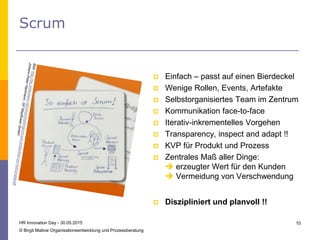 Scrum
 Einfach – passt auf einen Bierdeckel
 Wenige Rollen, Events, Artefakte
 Selbstorganisiertes Team im Zentrum
 Kommunikation face-to-face
 Iterativ-inkrementelles Vorgehen
 Transparency, inspect and adapt !!
 KVP für Produkt und Prozess
 Zentrales Maß aller Dinge:
 erzeugter Wert für den Kunden
 Vermeidung von Verschwendung
HR Innovation Day - 30.05.2015
© Birgit Mallow Organisationsentwicklung und Prozessberatung
10
 Diszipliniert und planvoll !!
 