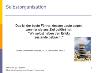 Selbstorganisation
HR Innovation Day - 30.05.2015
© Birgit Mallow Organisationsentwicklung und Prozessberatung
18
Das ist der beste Führer, dessen Leute sagen,
wenn er sie ans Ziel geführt hat:
"Wir selbst haben den Erfolg
zustande gebracht."
(Laotse, chinesischer Philosoph, 4. - 3. Jahrhundert v.Chr.)
 