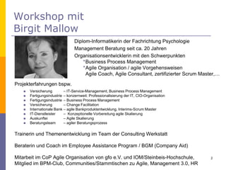 Workshop mit
Birgit Mallow
HR Innovation Day - 30.05.2015
© Birgit Mallow Organisationsentwicklung und Prozessberatung
2
Diplom-Informatikerin der Fachrichtung Psychologie
Management Beratung seit ca. 20 Jahren
Organisationsentwicklerin mit den Schwerpunkten
*Business Process Management
*Agile Organisation / agile Vorgehensweisen
Agile Coach, Agile Consultant, zertifizierter Scrum Master,…
Projekterfahrungen bspw.
 Versicherung – IT-Service-Management, Business Process Management
 Fertigungsindustrie – konzernweit: Professionalisierung der IT, CIO-Organisation
 Fertigungsindustrie – Business Process Management
 Versicherung – Change Facilitation
 Internationale Bank – agile Bankproduktentwicklung, Interims-Scrum Master
 IT-Dienstleister – Konzeptionelle Vorbereitung agile Skalierung
 Auskunftei – Agile Skalierung
 Beratungsteam – agiler Beratungsprozess
Trainerin und Themenentwicklung im Team der Consulting Werkstatt
Beraterin und Coach im Employee Assistance Program / BGM (Company Aid)
Mitarbeit im CoP Agile Organisation von gfo e.V. und IOM/Steinbeis-Hochschule,
Mitglied im BPM-Club, Communities/Stammtischen zu Agile, Management 3.0, HR
2
 