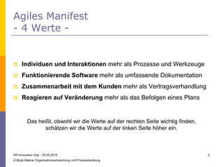  Individuen und Interaktionen mehr als Prozesse und Werkzeuge
 Funktionierende Software mehr als umfassende Dokumentation
 Zusammenarbeit mit dem Kunden mehr als Vertragsverhandlung
 Reagieren auf Veränderung mehr als das Befolgen eines Plans
Das heißt, obwohl wir die Werte auf der rechten Seite wichtig finden,
schätzen wir die Werte auf der linken Seite höher ein.
Agiles Manifest
- 4 Werte -
HR Innovation Day - 30.05.2015
© Birgit Mallow Organisationsentwicklung und Prozessberatung
5
 