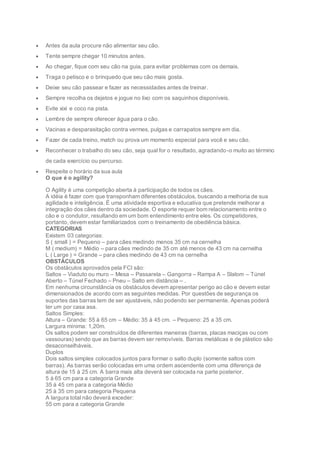  Antes da aula procure não alimentar seu cão.
 Tente sempre chegar 10 minutos antes.
 Ao chegar, fique com seu cão na guia, para evitar problemas com os demais.
 Traga o petisco e o brinquedo que seu cão mais gosta.
 Deixe seu cão passear e fazer as necessidades antes de treinar.
 Sempre recolha os dejetos e jogue no lixo com os saquinhos disponíveis.
 Evite xixi e coco na pista.
 Lembre de sempre oferecer água para o cão.
 Vacinas e desparasitação contra vermes, pulgas e carrapatos sempre em dia.
 Fazer de cada treino, match ou prova um momento especial para você e seu cão.
 Reconhecer o trabalho do seu cão, seja qual for o resultado, agradando-o muito ao término
de cada exercício ou percurso.
 Respeite o horário da sua aula
O que é o agility?
O Agility é uma competição aberta à participação de todos os cães.
A idéia é fazer com que transponham diferentes obstáculos, buscando a melhoria de sua
agilidade e inteligência. É uma atividade esportiva e educativa que pretende melhorar a
integração dos cães dentro da sociedade. O esporte requer bom relacionamento entre o
cão e o condutor, resultando em um bom entendimento entre eles. Os competidores,
portanto, devem estar familiarizados com o treinamento de obediência básica.
CATEGORIAS
Existem 03 categorias:
S ( small ) = Pequeno – para cães medindo menos 35 cm na cernelha
M ( medium) = Médio – para cães medindo de 35 cm até menos de 43 cm na cernelha
L ( Large ) = Grande – para cães medindo de 43 cm na cernelha
OBSTÁCULOS
Os obstáculos aprovados pela FCI são:
Saltos – Viaduto ou muro – Mesa – Passarela – Gangorra – Rampa A – Slalom – Túnel
Aberto – Túnel Fechado – Pneu – Salto em distância – .
Em nenhuma circunstância os obstáculos devem apresentar perigo ao cão e devem estar
dimensionados de acordo com as seguintes medidas. Por questões de segurança os
suportes das barras tem de ser ajustáveis, não podendo ser permanente. Apenas poderá
ter um por casa asa.
Saltos Simples:
Altura – Grande: 55 à 65 cm – Médio: 35 à 45 cm. – Pequeno: 25 a 35 cm.
Largura mínima: 1,20m.
Os saltos podem ser construídos de diferentes maneiras (barras, placas maciças ou com
vassouras) sendo que as barras devem ser removíveis. Barras metálicas e de plástico são
desaconselháveis.
Duplos
Dois saltos simples colocados juntos para formar o salto duplo (somente saltos com
barras). As barras serão colocadas em uma ordem ascendente com uma diferença de
altura de 15 à 25 cm. A barra mais alta deverá ser colocada na parte posterior.
5 à 65 cm para a categoria Grande
35 à 45 cm para a categoria Médio
25 à 35 cm para categoria Pequena
A largura total não deverá exceder:
55 cm para a categoria Grande
 
