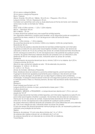 40 cm para a categoria Médio
30 cm para a categoria Pequena
Muro / Viaduto
Altura: Grande: 55 à 65 cm / Médio: 35 à 45 cm. / Pequeno: 25 à 35 cm.
Largura mínima: 120 cm. Espessura: 20 cm.
Consiste num painel liso com uma ou duas aberturas em forma de túnel, com módulos
removíveis no alto no formato de Telhas.
Mesa
Área: 0,90 x 0,90m mínimo – 1,20 x 1,20m máximo
Altura: – Standard: 60 cm
Mini e Médio : 35 cm
A mesa deverá ser estável com uma superfície antiderrapante.
Um dispositivo eletrônico ( auditivo para sinalizar os 05 segundos) pode ser acoplado na
superfície da mesa, exceto à 10 cm de largura em volta da borda da mesa.
Passarela
Altura: 1,20m mínimo – 1,35 m máximo
As pranchas deverão ter no mínimo 3,60m e no máximo 4,20m de comprimento.
Deverão ter 30 cm.
As pranchas de subida e descida deverão ter barretes antiderrapante com intervalos
regulares (a cada 25 cm) para evitar escorregões e facilitar o acesso, não deverá ser
colocado a menos de 10 cm do começo das zonas de contato.Esses barretes deverão ter
20 mm de largura e entre 05 a 10 mm de espessuras e não poderão ter qualquer ponta
cortante. As partes inferiores e laterais deverão ser pintadas com cor diferente a uma
distância de 90 cm em relação ao solo, indicando assim as zonas de contato.
Gangorra
O comprimento da prancha deverá ser de no mínimo 3,65 m e no máximo de 4,25 m.
A largura mínima de 30 cm.
Altura do eixo central em relação ao solo: 1/6 da extensão da prancha.
Exemplos: C: 3,65 m = A: 60 cm.
C: 4,25 m = A: 70 cm.
Zonas de Contato: idênticas a Passarela.
Esse obstáculo deve ser estável e a prancha antiderrapante, porem sem barretes.
A gangorra deverá ser ajustada propriamente para o balanço ( não deverá cair muito
rápido ou muito devagar). E permitir que os cães façam o balanço sem problemas.
Verificação: A Gangorra deverá descer entre 02 a 03 segundos quando um peso de 01 kilo
é colocado entre o meio e o final da prancha. Se isso não acontecer serão necessários
ajustes.
Rampa A
Duas rampas que formam um “A”.
Largura de 90 cm mínimo no topo, aumentando a base para 1,15m .
A altura deverá ser:
GRANDES, MÉDIOS e PEQUENOS: a rampa deverá ser aberta com 1,70 m, com um
angulo de 101,5º
Cada rampa deverá ter barretes antiderrapantes,com intervalos regulares (a cada 25 cm)
para evitar escorregões e facilitar a acessão. Os barretes não deverão ser colocados a
menos de 10 cm das zonas de contato. Esses barretes deverão ter 20 mm de largura e
entre 05 a 10 mm de espessuras e não poderão ter qualquer ponta cortante
As partes inferiores e laterais deverão ser pintadas com cores diferentes em uma extensão
de 1,06 m em relação ao solo, indicando assim as zonas de contato.
O topo da rampa não deverá apresentar nenhum perigo ao cão, se necessário poderá ser
colocado uma proteção de borracha.
Slalom
Números de estacas: 12 com uma altura mínima de 1 m a 1.20 m.
As estacas são rígidas e devem ter um diâmetro de 3 a 5 cm.
As estacas deverão ter um intervalo de no mínimo 60 cm distância.
Túnel Aberto
 