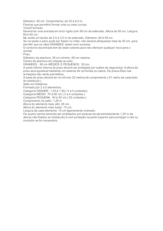 Diâmetro: 60 cm. Comprimento: de 03 à 6,0 m.
Flexível que permitirá formar uma ou mais curvas.
Túnel Fechado
Deverá ter uma entrada em arco rígido com 90 cm de extensão. Altura de 60 cm. Largura
60 à 65 cm.
Na saída um tecido de 2,5 à 3,5 m de extensão. Diâmetro: 60 à 65 cm.
Se na saída o pano pode ser fixado no chão, não deverá ultrapassar mais de 50 cm, para
permitir que os cães GRANDES saiam com sucesso.
O contorno da entrada tem de estar coberta para não oferecer qualquer risco para o
animal.
Pneu
Diâmetro da abertura: 38 cm mínimo, 60 cm máximo.
Centro da abertura em relação ao solo:
GRANDES : 80 cm MÉDIOS E PEQUENOS: 55 cm.
A parte inferior interna do pneu deverá ser protegida por razões de segurança. A altura do
pneu será ajustável mediante um sistema de correntes ou cabos. Os pneus fixos nas
armações não serão permitidos.
A base do pneu deverá ter no mínimo 02 metros de comprimento ( 01 metro de cada lado
do obstáculo )
Salto em Distância
Formado por 2 à 5 elementos.
Categoria GRANDE: 1,20 à 1,50 ( 4 à 5 unidades)
Categoria MÉDIO: 70 à 90 cm ( 3 a 4 unidades )
Categoria PEQUENA: 40 à 50 cm ( 02 unidades )
Comprimento do salto: 1,20 m
Altura do elemento mais alto: 28 cm.
Altura do elemento mais baixo: 15 cm.
Largura de cada elemento: 15 cm ligeiramente inclinado.
Os quatro cantos deverão ser sinalizados por estacas de aproximadamente 1,20 m de
altura( não fixados ao obstáculo) e com proteção na parte superior para proteger o cão ou
condutor se for necessário.
 
