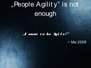 „People Agilit y” is not
enough
„I want t o be Agi l e!”
~ Me 2008
 