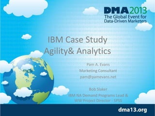 IBM Case Study
Agility& Analytics
Pam A. Evans
Marketing Consultant
pam@pamevans.net
Bob Slaker
IBM NA Demand Programs Lead &
WW Project Director - SPSS
 