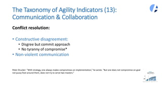 The Taxonomy of Agility Indicators (13):
Communication & Collaboration
Conflict resolution:
• Constructive disagreement:
• Disgree but commit approach
• No tyranny of compromise*
• Non-violent communication
Peter Drucker: “With strategy, one always makes compromises on implementation,” he wrote. “But one does not compromise on goals, does
not pussy-foot around them, does not try to serve two masters.”
 