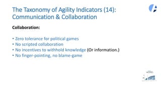 The Taxonomy of Agility Indicators (14):
Communication & Collaboration
Collaboration:
• Zero tolerance for political games
• No scripted collaboration
• No incentives to withhold knowledge (Or information.)
• No finger-pointing, no blame-game
 