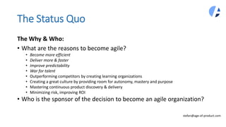 The Status Quo
The Why & Who:
• What are the reasons to become agile?
• Become more efficient
• Deliver more & faster
• Improve predictability
• War for talent
• Outperforming competitors by creating learning organizations
• Creating a great culture by providing room for autonomy, mastery and purpose
• Mastering continuous product discovery & delivery
• Minimizing risk, improving ROI
• Who is the sponsor of the decision to become an agile organization?
stefan@age-of-product.com
 