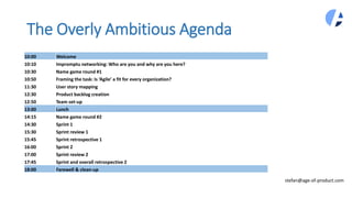 The Overly Ambitious Agenda
stefan@age-of-product.com
10:00 Welcome
10:10 Impromptu networking: Who are you and why are you here?
10:30 Name game round #1
10:50 Framing the task: Is ‘Agile’ a fit for every organization?
11:30 User story mapping
12:30 Product backlog creation
12:50 Team set-up
13:00 Lunch
14:15 Name game round #2
14:30 Sprint 1
15:30 Sprint review 1
15:45 Sprint retrospective 1
16:00 Sprint 2
17:00 Sprint review 2
17:45 Sprint and overall retrospective 2
18:00 Farewell & clean-up
 