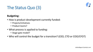 The Status Quo (3)
Budgeting:
• How is product development currently funded:
• Projects/initiatives
• Product teams?
• What process is applied to funding:
• Stage-gate model?
• Who will control the budget for a transition? (CEO, CTO or COO/CFO?)
stefan@age-of-product.com
 