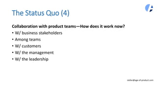 The Status Quo (4)
Collaboration with product teams—How does it work now?
• W/ business stakeholders
• Among teams
• W/ customers
• W/ the management
• W/ the leadership
stefan@age-of-product.com
 